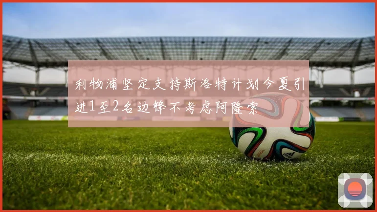 利物浦坚定支持斯洛特计划今夏引进1至2名边锋不考虑阿隆索