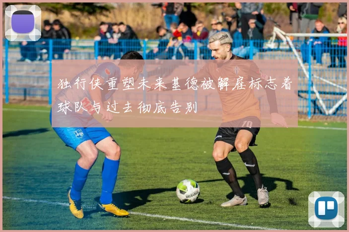 独行侠重塑未来基德被解雇标志着球队与过去彻底告别