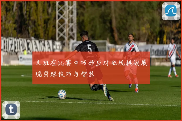 文班在比赛中巧妙应对犯规挑战展现罚球技巧与智慧