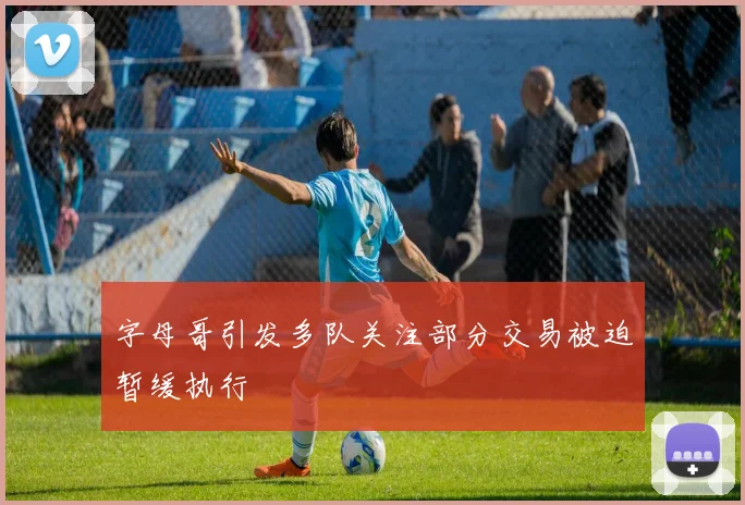 字母哥引发多队关注部分交易被迫暂缓执行