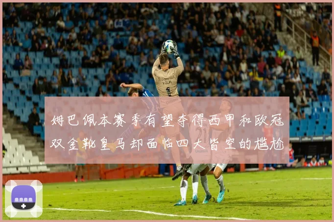 姆巴佩本赛季有望夺得西甲和欧冠双金靴皇马却面临四大皆空的尴尬局面