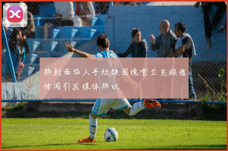热刺面临人手短缺困境索兰克租借传闻引发媒体热议
