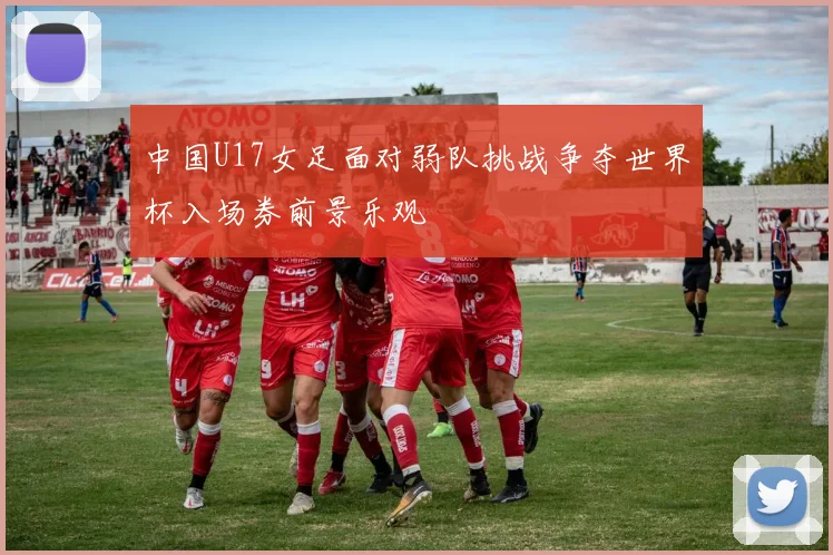 中国U17女足面对弱队挑战争夺世界杯入场券前景乐观