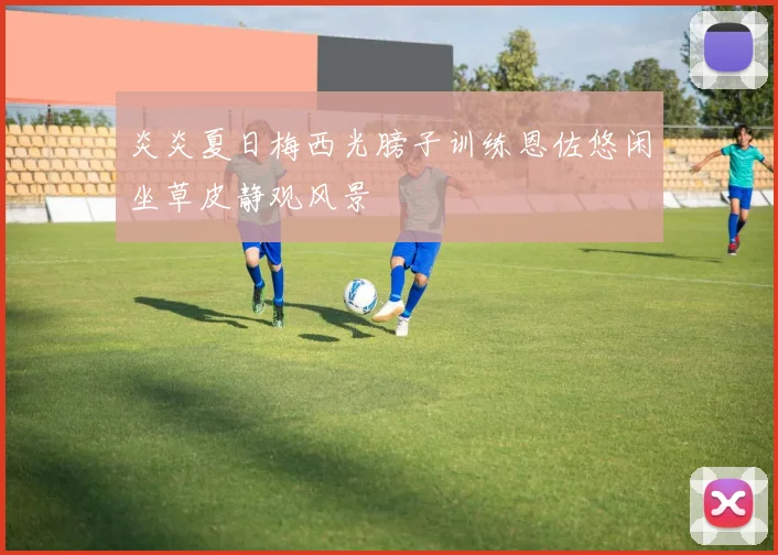 炎炎夏日梅西光膀子训练恩佐悠闲坐草皮静观风景
