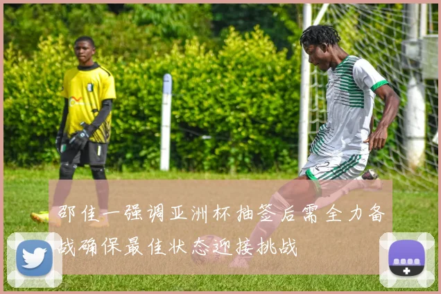 邵佳一强调亚洲杯抽签后需全力备战确保最佳状态迎接挑战