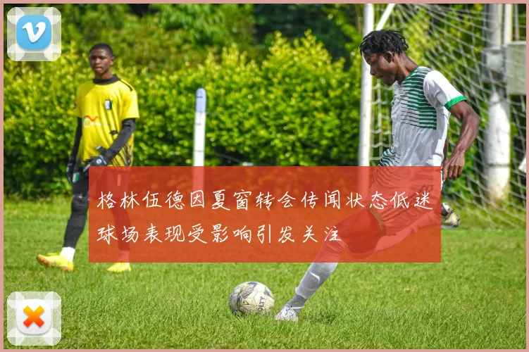 格林伍德因夏窗转会传闻状态低迷球场表现受影响引发关注