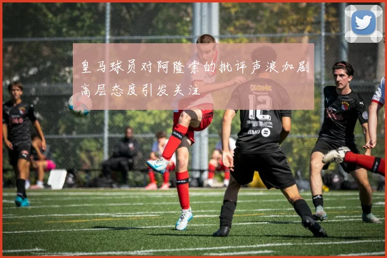 皇马球员对阿隆索的批评声浪加剧高层态度引发关注