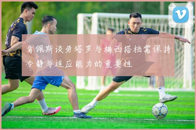 肯佩斯谈劳塔罗与梅西搭档需保持冷静与适应能力的重要性