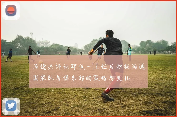 马德兴评论邵佳一上任后积极沟通国家队与俱乐部的策略与变化