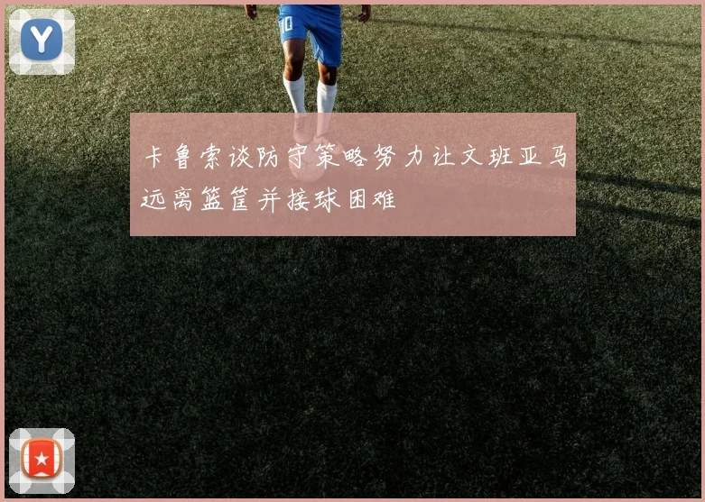 卡鲁索谈防守策略努力让文班亚马远离篮筐并接球困难